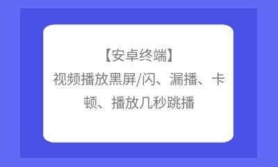 【安卓终端】视频播放黑屏/闪、漏播、卡顿、播放几秒跳播